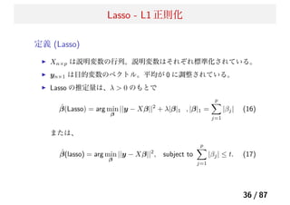 Lasso - L1 正則化
定義 (Lasso)
Xn×p は説明変数の行列。説明変数はそれぞれ標準化されている。
yn×1 は目的変数のベクトル。平均が 0 に調整されている。
Lasso の推定量は、λ > 0 のもとで
ˆβ(Lasso) = arg min
β
||y − Xβ||2
+ λ|β|1 , |β|1 =
p
j=1
|βj| (16)
または、
ˆβ(lasso) = arg min
β
||y − Xβ||2
, subject to
p
j=1
|βj| ≤ t. (17)
36 / 87
 