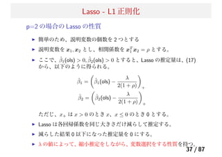 Lasso - L1 正則化
p=2 の場合の Lasso の性質
簡単のため、説明変数の個数を 2 つとする
説明変数を x1, x2 とし、相関係数を xT
1 x2 = ρ とする。
ここで、ˆβ1(ols) > 0, ˆβ2(ols) > 0 とすると、Lasso の推定量は、(17)
から、以下のように得られる。
ˆβ1 = ˆβ1(ols) −
λ
2(1 + ρ) +
ˆβ2 = ˆβ2(ols) −
λ
2(1 + ρ) +
ただじ、x+ は x > 0 のとき x、x ≤ 0 のとき 0 とする。
Lasso は各回帰係数を同じ大きさだけ減らして推定する。
減らした結果 0 以下になった推定量を 0 にする。
λ の値によって、縮小推定をしながら、変数選択をする性質を持つ。
37 / 87
 
