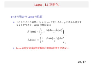 Lasso - L1 正則化
p=2 の場合の Lasso の性質
上のスライドの結果と ˆβ1 + ˆβ2 = t を用いると、ρ を式から消去す
ることができて、Lasso の推定量は
ˆβ1(lasso) =
t
2
+
ˆβ1(ols) − ˆβ2(ols)
2
+
ˆβ2(lasso) =
t
2
−
ˆβ1(ols) − ˆβ2(ols)
2
+
Lasso の推定量は説明変数間の相関の影響を受けない
38 / 87
 