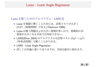 Lasso - Least Angle Regression
Lasso を解くためのアルゴリズム：LARS 法
Lasso を数値に解くことためには、計算コストが大きく
O(2p)（指数時間）である (Tibshirani 1996)
Lasso が扱う問題は p が大きい事例が多いので、指数的に計
算量が大きくなる方法では対応できない。
LARS(Efron 2004) のアルゴリズムは計算コスト O(p3 + np2)
（多項式時間）で解くことができる。
LARS : Least Angle Regression
詳しくは卒論に書いてありますが、今回は紹介に留めます。
39 / 87
 