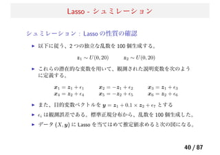 Lasso - シュミレーション
シュミレーション : Lasso の性質の確認
以下に従う、2 つの独立な乱数を 100 個生成する。
z1 ∼ U(0, 20) z2 ∼ U(0, 20)
これらの潜在的な変数を用いて、観測された説明変数を次のよう
に定義する。
x1 = z1 + ϵ1 x2 = −z1 + ϵ2 x3 = z1 + ϵ3
x4 = z2 + ϵ4 x5 = −z2 + ϵ5 x6 = z2 + ϵ6
また、目的変数ベクトルを y = z1 + 0.1 × z2 + ϵ7 とする
ϵi は観測誤差である。標準正規分布から、乱数を 100 個生成した。
データ (X, y) に Lasso を当てはめて推定値求めると次の図になる。
40 / 87
 