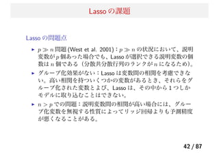 Lasso の課題
Lasso の問題点
p ≫ n 問題 (West et al. 2001)：p ≫ n の状況において、説明
変数が p 個あった場合でも、Lasso が選択できる説明変数の個
数は n 個である（分散共分散行列のランクが n になるため）。
グループ化効果がない：Lasso は変数間の相関を考慮できな
い。高い相関を持ついくつかの変数があるとき、それらをグ
ループ化された変数とよび、Lasso は、その中から 1 つしか
モデルに取り込むことはできない。
n > p での問題：説明変数間の相関が高い場合には、グルー
プ化変数を無視する性質によってリッジ回帰よりも予測精度
が悪くなることがある。
42 / 87
 