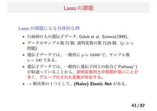 Lasso の課題
Lasso が課題になる具体的な例
白血病の人の遺伝子データ, Golub et al. Science(1999)。
データのサンプル数 72 個, 説明変数の数 7129 個．(p ≫ n
問題)
遺伝子データでは、一般的に p ≈ 10000 で、サンプル数
n < 100 である。
遺伝子データでは、一般的に遺伝子同士の結合 (”Pathway”)
が似通っていることから、説明変数同士の相関が高いことが
多く、グループ化された変数が存在する。
→ 解決策の１つとして、(Na¨ıve) Elastic Net がある。
43 / 87
 