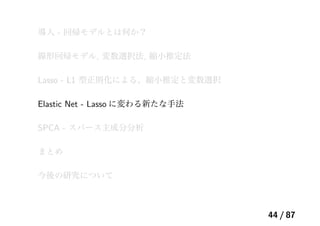 導入 - 回帰モデルとは何か？
線形回帰モデル, 変数選択法, 縮小推定法
Lasso - L1 型正則化による、縮小推定と変数選択
Elastic Net - Lasso に変わる新たな手法
SPCA - スパース主成分分析
まとめ
今後の研究について
44 / 87
 