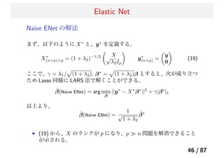 Elastic Net
Na¨ıve ENet の解法
まず、以下のように X∗
と、y∗
を定義する。
X∗
(n+p)×p = (1 + λ2)−1/2 X√
λ2Ip
y∗
(n+p) =
y
0
(19)
ここで、γ = λ1/ (1 + λ2), β∗
= (1 + λ2)β とすると、次が成り立つ
ため Lasso 同様に LARS 法で解くことができる。
ˆβ(Naive ENet) = arg min
β
||y∗
− X∗
β∗
||2
+ γ|β∗
|1
以上より、
ˆβ(Naive ENet) =
1
√
1 + λ2
ˆβ∗
(19) から、X のランクが p になり、p ≫ n 問題を解消できること
が示される。
46 / 87
 