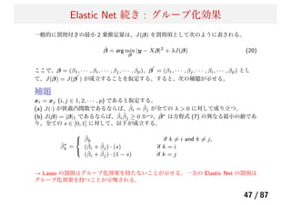 Elastic Net 続き : グループ化効果
一般的に罰則付きの最小 2 乗推定量は、J(β) を罰則項として次のように表される。
ˆβ = arg min
β
|y − Xβ|2
+ λJ(β) (20)
ここで、β = (β1, · · · , βi, · · · , βj, · · · , βp)、β
′
= (β1, · · · , βj, · · · , βi, · · · , βp) とし
て、J(β) = J(β
′
) が成立することを仮定する。すると、次の補題が示せる。
補題
xi = xj (i, j ∈ 1, 2, · · · , p) であると仮定する。
(a) J(·) が狭義凸関数であるならば、 ˆβi = ˆβj が全ての λ > 0 に対して成り立つ。
(b) J(β) = |β|1 であるならば、ˆβi
ˆβj ≥ 0 かつ、 ˆβ∗ は方程式 (7) の異なる最小の値であ
り、全ての s ∈ [0, 1] に対して、以下が成立する。
ˆβ∗
k =
⎧
⎨
⎩
ˆβk if k ̸= i and k ̸= j,
(ˆβi + ˆβj) · (s) if k = i
(ˆβi + ˆβj) · (1 − s) if k = j
→ Lasso の罰則はグループ化効果を持たないことが示せる。一方の Elastic Net の罰則は
グループ化効果を持つことが示唆される。
47 / 87
 