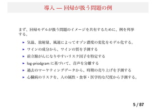 導入 — 回帰が扱う問題の例
まず、回帰モデルが扱う問題のイメージを共有するために、例を列挙
する。
気温、放射量、風速によってオゾン濃度の変化をモデル化する。
ワインの成分から、ワインの質を予測する
前立腺がんになりやすいリスク因子を特定する
log-priodgram に基づいて、音声を分離する
過去のマーケティングデータから、時期の売り上げを予測する
心臓病のリスクを、人の属性・食事・医学的な尺度から予測する。
5 / 87
 