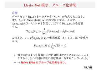 Elastic Net 続き : グループ化効果
定理
データセット (y, X) とパラメータ (λ1, λ2) が与えられたとき、
ˆβ(λ1, λ2) を Na¨ıve elastic net の推定量とする。ここで、
ˆβi(λ1, λ2)ˆβj(λ1, λ2) > 0 と仮定し、以下で Dλ1,λ2 (i, j) を定義
する。
Dλ1,λ2 (i, j) =
1
|y|1
|ˆβi(λ1, λ2) − ˆβj(λ1, λ2)|
このとき、ρ = xT
i xj(xi と xj の相関係数) とすると、以下が成り
立つ。
Dλ1,λ2 (i, j) ≤
1
λ2
2(1 − ρ)
相関係数によって係数の差の絶対値は押さえ込まれる。ρ = 1
とすると、2 つの回帰係数の推定量が一致することがわかる。
→ Na¨ıve ENet はグループ化効果を持つ。
48 / 87
 