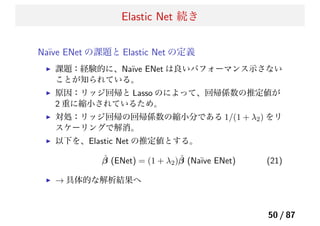 Elastic Net 続き
Na¨ıve ENet の課題と Elastic Net の定義
課題：経験的に、Na¨ıve ENet は良いパフォーマンス示さない
ことが知られている。
原因：リッジ回帰と Lasso のによって、回帰係数の推定値が
2 重に縮小されているため。
対処：リッジ回帰の回帰係数の縮小分である 1/(1 + λ2) をリ
スケーリングで解消。
以下を、Elastic Net の推定値とする。
ˆβ (ENet) = (1 + λ2) ˆβ (Na¨ıve ENet) (21)
→ 具体的な解析結果へ
50 / 87
 
