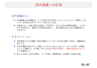 音声認識への応用
音声認識とは
音素認識 (音声認識) は、ヒトの話す音声言語をコンピューターによって解析し、話
している内容を文字データとして取り出す方法。
具体的には、大量の発話を記録した学習用データから音声の特徴を蓄積し、入力さ
れた音声信号と、蓄積された特徴を比較して、最も特徴の近い文字を認識結果とし
て出力する
モチベーション
音素判別における課題：波形が類似している 2 つの音を分離する場合、分離精度が
悪くなる。
今回は機械で見分ける上で難しいとされる”aa”と”ao”という 2 つの音を、回帰法
によって分離する。その際、用いた手法の 精度を比較と、 特徴の抽出ができてい
るかを確認する。
用いる手法は、最小自乗法、リッジ回帰、変数増加法、LASSO、Elastic Net。
53 / 87
 