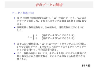 音声データの解析
データと解析手法
50 名の男性の連続的な発話から、”aa”の音声データと、”ao”の音
声データを抽出した、それぞれのサンプル数は 695 個と 1022 個で
ある。
説明変数は各周波数毎で、256 個ある。目的変数は以下のように
した。
Y =
1 (音声データが”aa”であるとき)
0 (音声データが”ao”であるとき)
各手法の分離精度は、”aa”と”ao”のデータをランダムに 4 分割し、
3 つを学習用データ、1 つをテスト用データとするクロスバリデー
ション法を用いて、平均正答率で測る。
また、特徴の抽出においては、全データを用いてモデルを構築する
際に取り込まれる説明変数を、そのモデルが取り込む選択する特
徴とした。
54 / 87
 