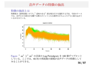 音声データの特徴の抽出
特徴の抽出とは
特徴集合（説明変数）のうち、”意味のある”部分集合だけを選択する手法。今回のケース
では、音声のどの部分が分離する際のポイントとなる箇所をきちんとモデルに組み込めて
いるかをみている。
Figure: ”aa”と”ao”の音素の Log-Periodgram を 100 個ずつプロット
している。ここでは、40-70 の周波数の領域が音声データの特徴として
みることができる。
56 / 87
 