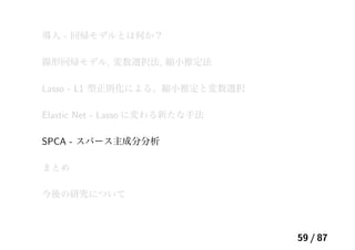 導入 - 回帰モデルとは何か？
線形回帰モデル, 変数選択法, 縮小推定法
Lasso - L1 型正則化による、縮小推定と変数選択
Elastic Net - Lasso に変わる新たな手法
SPCA - スパース主成分分析
まとめ
今後の研究について
59 / 87
 