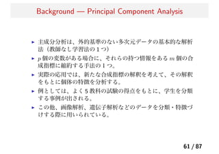 Background — Principal Component Analysis
主成分分析は、外的基準のない多次元データの基本的な解析
法（教師なし学習法の 1 つ）
p 個の変数がある場合に、それらの持つ情報をある m 個の合
成指標に縮約する手法の１つ。
実際の応用では、新たな合成指標の解釈を考えて、その解釈
をもとに個体の特徴を分析する。
例としては、よく 5 教科の試験の得点をもとに、学生を分類
する事例が出される。
この他、画像解析、遺伝子解析などのデータを分類・特徴づ
けする際に用いられている。
61 / 87
 