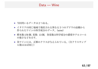 Data — Wine
今回用いるデータは 2 つある。
イタリアの同じ地域で栽培される異なる３つのブドウの品種から
作られたワインの科学成分のデータ。（wine）
標本数:178 個, 変数: 13 個．各変数は科学成分の濃度やアルコール
の強さなどを示す．
各ワインには、正解のクラスが与えられている。（全クラスサンプ
ル数はほぼ同じ）
63 / 87
 