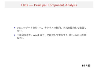 Data — Principal Component Analysis
wine1 のデータを用いて、各クラスの傾向、次元を縮約して確認し
たい。
主成分分析を、wine1 のデータに対して実行する（用いるのは相関
行列）。
64 / 87
 