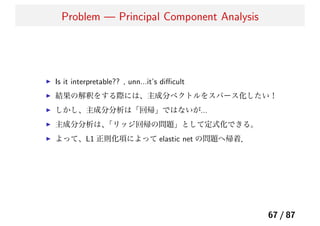 Problem — Principal Component Analysis
Is it interpretable?? , unn...it’s diﬃcult
結果の解釈をする際には、主成分ベクトルをスパース化したい！
しかし、主成分分析は「回帰」ではないが...
主成分分析は、「リッジ回帰の問題」として定式化できる。
よって、L1 正則化項によって elastic net の問題へ帰着．
67 / 87
 