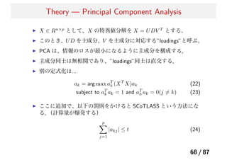 Theory — Principal Component Analysis
X ∈ Rn×p
として、X の特異値分解を X = UDV T
とする。
このとき、UD を主成分、V を主成分に対応する”loadings”と呼ぶ。
PCA は、情報のロスが最小になるように主成分を構成する．
主成分同士は無相関であり、”loadings”同士は直交する．
別の定式化は...
ak = arg max aT
k (XT
X)ak (22)
subject to aT
k ak = 1 and aT
h ak = 0(j ̸= k) (23)
ここに追加で、以下の罰則をかけると SCoTLASS という方法にな
る．（計算量が爆発する）
p
j=1
|akj| ≤ t (24)
68 / 87
 