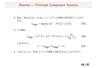Rewrite — Principal Component Analysis
実は、PCA は Zi = UiDii としてリッジ回帰で書き直すことがで
きる。
ˆβridge = arg min
β
||Zi − Xβ||2
2 + λ||β||2
2 (25)
この解は
ˆβridge = (XT
X + λI)−1
XT
(XVi) = Vi
Dii
D2
ii + λ
(26)
となるので、
ˆvi = ˆβridge/||ˆβridge|| = Vi (27)
これによって、PCA とリッジ回帰と対応させることができた。
69 / 87
 
