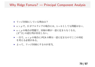 Why Ridge Fomura? — Principal Component Analysis
リッジ回帰にしている理由は？
n > p で、X がフルランクの場合には、λ = 0 としても問題はない。
n < p の場合が問題で、回帰の解が一意に定まらなくなる。
(XT
X) の逆行列が存在しない。
一方で、n < p の場合に PCA の解は一意に定まるのでここの対応
を考える必要がある。
よって、リッジ回帰にするのが妥当．
70 / 87
 
