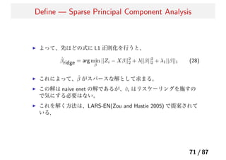 Deﬁne — Sparse Principal Component Analysis
よって、先ほどの式に L1 正則化を行うと、
ˆβridge = arg min
β
||Zi − Xβ||2
2 + λ||β||2
2 + λ1||β||1 (28)
これによって、ˆβ がスパースな解として求まる。
この解は naive enet の解であるが、ˆvi はリスケーリングを施すの
で気にする必要はない。
これを解く方法は、LARS-EN(Zou and Hastie 2005) で提案されて
いる．
71 / 87
 