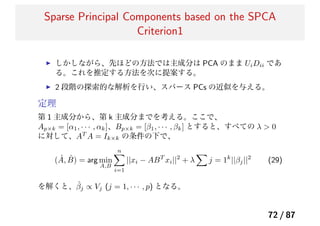 Sparse Principal Components based on the SPCA
Criterion1
しかしながら、先ほどの方法では主成分は PCA のまま UiDii であ
る。これを推定する方法を次に提案する。
2 段階の探索的な解析を行い、スパース PCs の近似を与える。
定理
第 1 主成分から、第 k 主成分までを考える。ここで、
Ap×k = [α1, · · · , αk]、Bp×k = [β1, · · · , βk] とすると、すべての λ > 0
に対して、AT
A = Ik×k の条件の下で、
( ˆA, ˆB) = arg min
A,B
n
i=1
||xi − ABT
xi||2
+ λ j = 1k
||βj||2
(29)
を解くと、ˆβj ∝ Vj (j = 1, · · · , p) となる。
72 / 87
 