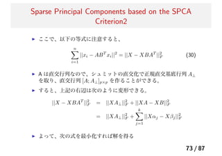Sparse Principal Components based on the SPCA
Criterion2
ここで、以下の等式に注意すると、
n
i=1
||xi − ABT
xi||2
= ||X − XBAT
||2
F (30)
A は直交行列なので、シュミットの直交化で正規直交基底行列 A⊥
を取り、直交行列 [A; A⊥]p×p を作ることができる。
すると、上記の右辺は次のように変形できる。
||X − XBAT
||2
F = ||XA⊥||2
F + ||XA − XB||2
F
= ||XA⊥||2
F +
k
j=1
||Xαj − Xβj||2
F
よって、次の式を最小化すれば解を得る
73 / 87
 