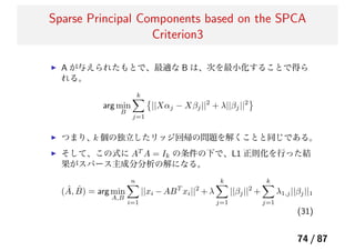 Sparse Principal Components based on the SPCA
Criterion3
A が与えられたもとで、最適な B は、次を最小化することで得ら
れる。
arg min
B
k
j=1
||Xαj − Xβj||2
+ λ||βj||2
つまり、k 個の独立したリッジ回帰の問題を解くことと同じである。
そして、この式に AT
A = Ik の条件の下で、L1 正則化を行った結
果がスパース主成分分析の解になる。
( ˆA, ˆB) = arg min
A,B
n
i=1
||xi − ABT
xi||2
+ λ
k
j=1
||βj||2
+
k
j=1
λ1,j||βj||1
(31)
74 / 87
 