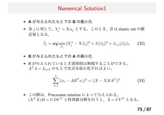 Numerical Solution1
A が与えられたもとでの B の最小化
各 j に対して、Y ∗
j = Xαj とする。このとき、 ˆB は elastic net の推
定量となる。
ˆβj = arg min
βj
||Y ∗
j − Xβj||2
+ λ||βj||2
+ λ1,j||βj||1 (32)
B が与えられたもとでの A の最小化
B が与えられているとき罰則項は無視することができる。
AT
A = Ik×k のもとで次式を最小化すればよい。
n
i=1
||xi − ABT
xi||2
= ||X − XBAT
||2
(33)
この解は、Procrustes rotation によって与えられる。
(XT
X)B = UDV T
と特異値分解を行うと、 ˆA = UV T
となる。
75 / 87
 