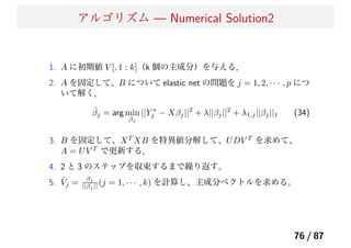 アルゴリズム — Numerical Solution2
1. A に初期値 V [, 1 : k]（k 個の主成分）を与える．
2. A を固定して、B について elastic net の問題を j = 1, 2, · · · , p につ
いて解く．
ˆβj = arg min
βj
||Y ∗
j − Xβj||2
+ λ||βj||2
+ λ1,j||βj||1 (34)
3. B を固定して、XT
XB を特異値分解して、UDV T
を求めて、
A = UV T
で更新する．
4. 2 と 3 のステップを収束するまで繰り返す。
5. ˆVj =
βj
||βj || (j = 1, · · · , k) を計算し、主成分ベクトルを求める。
76 / 87
 