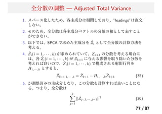 全分散の調整 — Adjusted Total Variance
1. スパース化したため、各主成分は相関しており、”loadings”は直交
しない。
2. そのため、全分散は各主成分ベクトルの分散の和として表すこと
ができない。
3. 以下では、SPCA で求めた主成分を ˆZi として全分散の計算方法を
考える。
4. ˆZi(i = 1, · · · , k) が求められていて、Zk+1 の分散を考える場合に
は、各 ˆZi(i = 1, · · · , k) が Zk+1 に与える影響を取り除いた分散を
考えれば良いので、 ˆZi(i = 1, · · · , k) で構成される射影行列を
H1,··· ,k とすると、
ˆZk+1·1,··· ,k = ˆZk+1 − H1,··· ,k
ˆZk+1 (35)
5. が調整済みの主成分となり、この分散を計算すれば良いことにな
る。つまり、全分散は
k
j=1
|| ˆZj·,1,··· ,j−1||2
(36)
77 / 87
 