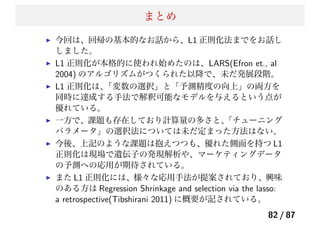まとめ
今回は、回帰の基本的なお話から、L1 正則化法までをお話し
しました。
L1 正則化が本格的に使われ始めたのは、LARS(Efron et., al
2004) のアルゴリズムがつくられた以降で、未だ発展段階。
L1 正則化は、「変数の選択」と「予測精度の向上」の両方を
同時に達成する手法で解釈可能なモデルを与えるという点が
優れている。
一方で、課題も存在しており計算量の多さと、「チューニング
パラメータ」の選択法については未だ定まった方法はない。
今後、上記のような課題は抱えつつも、優れた側面を持つ L1
正則化は現場で遺伝子の発現解析や、マーケティングデータ
の予測への応用が期待されている。
また L1 正則化には、様々な応用手法が提案されており、興味
のある方は Regression Shrinkage and selection via the lasso:
a retrospective(Tibshirani 2011) に概要が記されている。
82 / 87
 