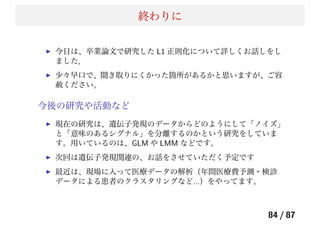 終わりに
今日は、卒業論文で研究した L1 正則化について詳しくお話しをし
ました．
少々早口で、聞き取りにくかった箇所があるかと思いますが、ご容
赦ください。
今後の研究や活動など
現在の研究は、遺伝子発現のデータからどのようにして「ノイズ」
と「意味のあるシグナル」を分離するのかという研究をしていま
す。用いているのは、GLM や LMM などです。
次回は遺伝子発現関連の、お話をさせていただく予定です
最近は、現場に入って医療データの解析（年間医療費予測・検診
データによる患者のクラスタリングなど...）をやってます。
84 / 87
 