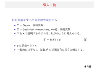 導入｜例
目的変数をすべての変数で説明する
Y = Ozone : 目的変数
X = (radiation, temperature, wind) : 説明変数
Y を X で説明するモデルは、以下のように考えられる。
Y = f(X) + ε (1)
ε は誤差ベクトル
一般的には平均 0、分散 σ2 の正規分布に従うと仮定する。
9 / 87
 