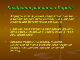 Квадратні рівняння в ЄвропіКвадратні рівняння в Європі
 Формули розв’язування квадратних рівнянь
в Європі вперше були викладені в 1202 році
італійським математиком Фібоначчі.
 Правило розв’язування квадратних рівнянь
було сформульоване в Європі лише в 1544
році Штифелем.
 Завдяки працям Р.Декарта, Ф.Вієта,
І.Ньютона та інших способу розв'язування
квадратних рівнянь надано сучасний
вигляд.
 
