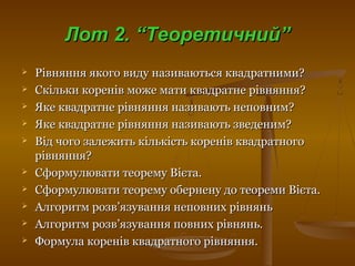 Лот 2. “Теоретичний”Лот 2. “Теоретичний”
 Рівняння якого виду називаються квадратними?Рівняння якого виду називаються квадратними?
 Скільки коренів може мати квадратне рівняння?Скільки коренів може мати квадратне рівняння?
 Яке квадратне рівняння називають неповним?Яке квадратне рівняння називають неповним?
 Яке квадратне рівняння називають зведеним?Яке квадратне рівняння називають зведеним?
 Від чого залежить кількість коренів квадратногоВід чого залежить кількість коренів квадратного
рівняння?рівняння?
 Сформулювати теорему Вієта.Сформулювати теорему Вієта.
 Сформулювати теорему обернену до теореми Вієта.Сформулювати теорему обернену до теореми Вієта.
 Алгоритм розвАлгоритм розв’’язування неповних рівняньязування неповних рівнянь
 Алгоритм розвАлгоритм розв’’язування повних рівнянь.язування повних рівнянь.
 Формула коренів квадратного рівняння.Формула коренів квадратного рівняння.
 
