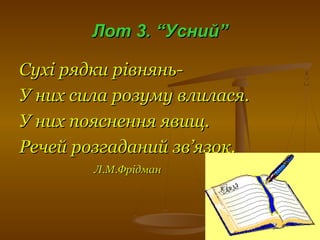 Лот 3. “Усний”Лот 3. “Усний”
Сухі рядки рівнянь-Сухі рядки рівнянь-
У них сила розуму влилася.У них сила розуму влилася.
У них пояснення явищ.У них пояснення явищ.
Речей розгаданий зв’язок.Речей розгаданий зв’язок.
Л.М.ФрідманЛ.М.Фрідман
 