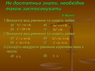 Не достатньо знати, необхідноНе достатньо знати, необхідно
також застосовувати.також застосовувати.
А.ФрансА.Франс
1.Визначте вид рівняння та назвіть зайве:1.Визначте вид рівняння та назвіть зайве:
а) в)а) в)
б) г)б) г)
2.Визначте вид рівняння та назвіть зайве:2.Визначте вид рівняння та назвіть зайве:
а) в)а) в)
б) г)б) г)
3.Складіть квадратні рівняння коренями яких є3.Складіть квадратні рівняння коренями яких є
числа:числа:
а) б)а) б)
2
7 3 0;x x− = 2
4 0;x x+ =
2
25 0;x − = 2
5 0.x =
2
6 0;x x− − =
2
4 3 0;x x− + =
2
5 3 1 0;x x+ − =
2
2 8 0.x x+ − =
2і 3; 5і 4.−
 