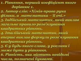 1. Рівняння, перший коефіцієнт якого1. Рівняння, перший коефіцієнт якого
дорівнює 1.дорівнює 1.
2. Автор слів: »Хімія-права рука2. Автор слів: »Хімія-права рука
фізики, а математика – її очі.»фізики, а математика – її очі.»
3. Індійський математик, який виклав3. Індійський математик, який виклав
загальне правило розв’язуваннязагальне правило розв’язування
квадратних рівнянь.квадратних рівнянь.
4. Італійський математик, який4. Італійський математик, який
вперше виклав формули розв’язуваннявперше виклав формули розв’язування
квадратних рівнянь.квадратних рівнянь.
5. Є у будь-якого слова, у рослини і5. Є у будь-якого слова, у рослини і
може бути у рівняння.може бути у рівняння.
6. Рівність, яка містить невідомі6. Рівність, яка містить невідомі
числа, позначені буквами.числа, позначені буквами.
 