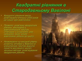 Квадратні рівняння вКвадратні рівняння в
Стародавньому ВавілоніСтародавньому Вавілоні
 Квадратні рівняння вмілиКвадратні рівняння вміли
розврозв’’язувати близько 2000 роківязувати близько 2000 років
до нашої ери вавілоняни.до нашої ери вавілоняни.
 ПравилоПравило розврозв’’язку квадратнихязку квадратних
рівнянь, викладене урівнянь, викладене у
вавілонянських текстахвавілонянських текстах
співпадає з сучасними, алеспівпадає з сучасними, але
невідомо, яким чиномневідомо, яким чином
вавілоняни дійшли до цього.вавілоняни дійшли до цього.
 Незважаючи на високий рівеньНезважаючи на високий рівень
розвитку алгебри у Вавілоні врозвитку алгебри у Вавілоні в
клинописних текстах відсутніклинописних текстах відсутні
поняття відпоняття від’’ємного числа іємного числа і
загальні методи розвзагальні методи розв’’язуванняязування
квадратних рівнянь.квадратних рівнянь.
 