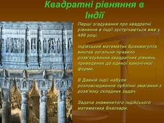  Перші згадування про квадратніПерші згадування про квадратні
рівняння в Індії зустрічаються вже урівняння в Індії зустрічаються вже у
499 році.499 році.
Індійський математик БрахмагуптаІндійський математик Брахмагупта
виклав загальне правиловиклав загальне правило
розврозв’’язування квадратних рівнянь,язування квадратних рівнянь,
приведених до єдиної канонічноїприведених до єдиної канонічної
форми.форми.
В Давній Індії набулиВ Давній Індії набули
розповсюдження публічні змагання зрозповсюдження публічні змагання з
розврозв’’язку складних задач.язку складних задач.
Задача знаменитого індійськогоЗадача знаменитого індійського
математика Бхаскари.математика Бхаскари.
Квадратні рівняння в
Індії
 