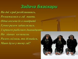 Задача БхаскариЗадача Бхаскари
На дві зграї розділившись,На дві зграї розділившись,
Розважались в гаї мавпи.Розважались в гаї мавпи.
Одна восьма їх в квадратіОдна восьма їх в квадраті
Гучно разом забавлялись.Гучно разом забавлялись.
З криком радісним дванадцятьЗ криком радісним дванадцять
На ліанах колихали.На ліанах колихали.
Разом скільки, ти дізнайся,Разом скільки, ти дізнайся,
Мавп було у тому гаї?Мавп було у тому гаї?
 
