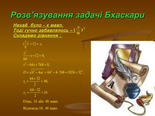 РозвРозв’’язування задачі Бхаскариязування задачі Бхаскари
Нехай було - х мавп,
Тоді гучно забавлялось –
Складемо рівняння :
2
( )
8
x
2
2
2
2 2 2
1
2
( ) 12 ,
8
12 0,
64
64 768 0,
4 64 4 768 1024 32 ,
64 32
48,
2
64 32
16.
2
Отже, 16 або 48 мавп.
Відповідь:16; 48 мавп.
x
x
x
x
x x
D b ac
x
x
+ =
− + =
− + =
= − = − ⋅ = =
+
= =
−
= =
 
