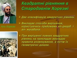 Квадратні рівняння вКвадратні рівняння в
Стародавнім ХорезміСтародавнім Хорезмі
А
 Дає класифікацію квадратних рівнянь.Дає класифікацію квадратних рівнянь.
 Викладає способи вирішення,Викладає способи вирішення,
користуючись прийомами ал-джарб ікористуючись прийомами ал-джарб і
ал- мукабала.ал- мукабала.
 При вирішенні повних квадратнихПри вирішенні повних квадратних
рівнянь на прикладах викладаєрівнянь на прикладах викладає
правила розвязування, а потім їхправила розвязування, а потім їх
геометричні докази.геометричні докази.
Аль-Хорезм
 