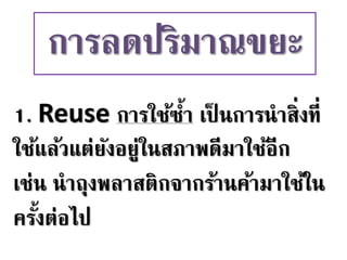1. Reuse การใช้ซ้า เป็ นการนาสิ่งที่
ใช้แล้วแต่ยังอยู่ในสภาพดีมาใช้อีก
เช่น นาถุงพลาสติกจากร้านค้ามาใช้ใน
ครั้งต่อไป
การลดปริมาณขยะ
 