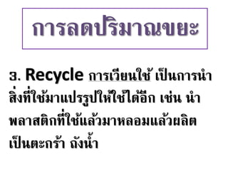 3. Recycle การเวียนใช้ เป็ นการนา
สิ่งที่ใช้มาแปรรูปให้ใช้ได้อีก เช่น นา
พลาสติกที่ใช้แล้วมาหลอมแล้วผลิต
เป็ นตะกร้า ถังน้า
การลดปริมาณขยะ
 