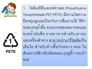 1. โพลิเอทิลีนเทเรฟทาเลต (Polyethylene
Terephthalate,PET,PETE) มีความใสความ
ยืดหยุ่นสูงและป้ องกันการซึมผ่านได้ ใช้ทา
ขวดบรรจุน้าดื่ม ขวดบรรจุของดอง ขวดแยม
ขวดน้ามันพืช ถาดอาหารสาหรับเตาอบ
และเครื่องสาอาง สามารถนามารีไซเคิลเป็น
เส้นใย สาหรับทาเสื้อกันหนาว พรม ใย
สังเคราะห์สาหรับยัดหมอน ถุงหูหิ้ว กระเป๋ า
ขวด
 