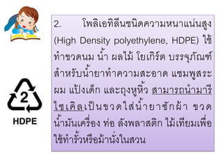 2. โพลิเอทิลีนชนิดความหนาแน่นสูง
(High Density polyethylene, HDPE) ใช้
ทาขวดนม น้า ผลไม้ โยเกิร์ต บรรจุภัณฑ์
สาหรับน้ายาทาความสะอาด แชมพูสระ
ผม แป้ งเด็ก และถุงหูหิ้ว สามารถนามารี
ไซเคิลเป็ นขวดใส่น้ายาซักผ้ า ขวด
น้ามันเครื่อง ท่อ ลังพลาสติก ไม้เทียมเพื่อ
ใช้ทารั้วหรือม้านั่งในสวน
 