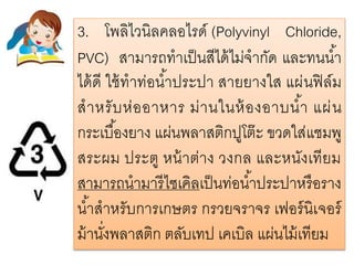 3. โพลิไวนิลคลอไรด์ (Polyvinyl Chloride,
PVC) สามารถทาเป็นสีได้ไม่จากัด และทนน้า
ได้ดี ใช้ทาท่อน้าประปา สายยางใส แผ่นฟิล์ม
สาหรับห่ออาหาร ม่านในห้องอาบน้า แผ่น
กระเบื้องยาง แผ่นพลาสติกปูโต๊ะ ขวดใส่แชมพู
สระผม ประตู หน้าต่าง วงกล และหนังเทียม
สามารถนามารีไซเคิลเป็นท่อน้าประปาหรือราง
น้าสาหรับการเกษตร กรวยจราจร เฟอร์นิเจอร์
ม้านั่งพลาสติก ตลับเทป เคเบิล แผ่นไม้เทียม
 