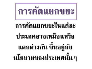 การคัดแยกขยะในแต่ละ
ประเทศอาจเหมือนหรือ
แตกต่างกัน ขึ้นอยู่กับ
นโยบายของประเทศนั้นๆ
การคัดแยกขยะ
 